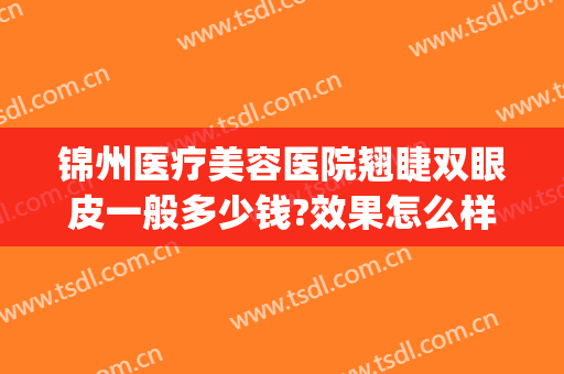 锦州医疗美容医院翘睫双眼皮一般多少钱?效果怎么样?(锦州哪里做双眼皮好看)