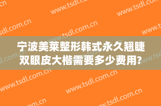 宁波美莱整形韩式永久翘睫双眼皮大楷需要多少费用?有哪些优势?(微调双眼皮多少钱)