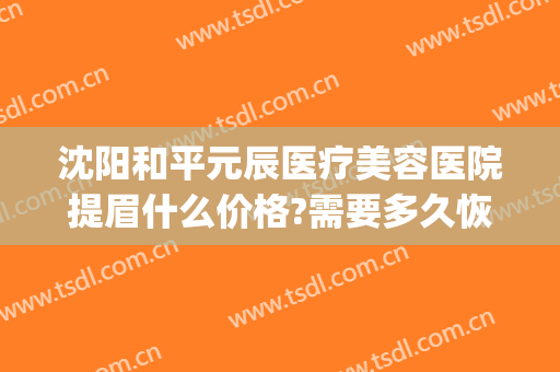 沈阳和平元辰医疗美容医院提眉什么价格?需要多久恢复?(沈阳元辰医疗美容在哪里)