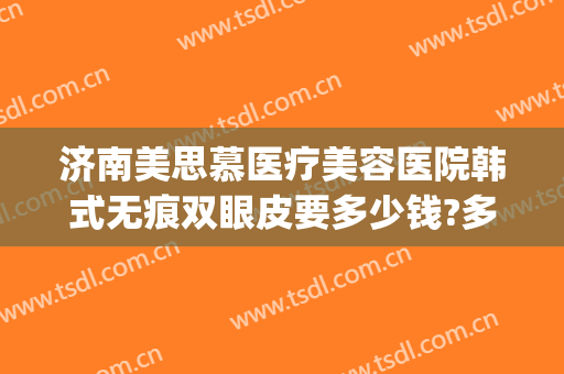济南美思慕医疗美容医院韩式无痕双眼皮要多少钱?多长时间恢复?(韩式无痕双眼皮一般需要多少钱)