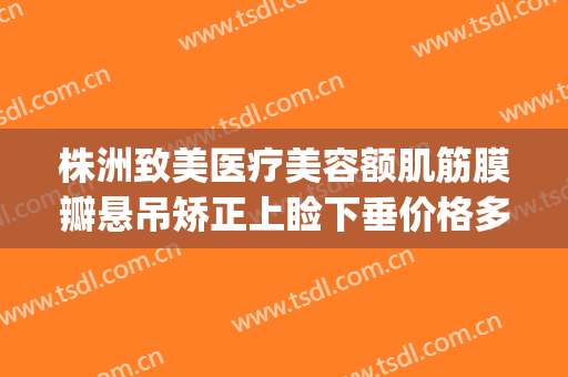 株洲致美医疗美容额肌筋膜瓣悬吊矫正上睑下垂价格多少钱?好不好?(额肌瓣悬吊术多少钱)