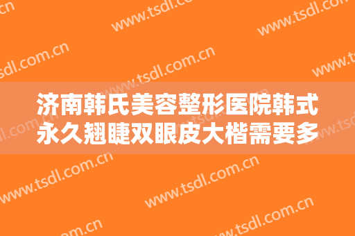 济南韩氏美容整形医院韩式永久翘睫双眼皮大楷需要多少费用?需要多久恢复?