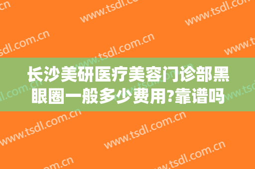 长沙美研医疗美容门诊部黑眼圈一般多少费用?靠谱吗?(长沙美研医疗整形医院怎么样)