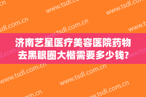 济南艺星医疗美容医院药物去黑眼圈大楷需要多少钱?好不好?(济南艺星美整形医院)