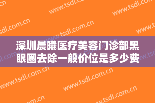 深圳晨曦医疗美容门诊部黑眼圈去除一般价位是多少费用?效果怎么样?