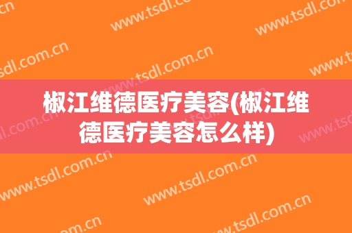 椒江维德医疗美容(椒江维德医疗美容怎么样)