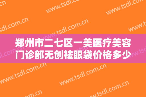 郑州市二七区一美医疗美容门诊部无创祛眼袋价格多少钱?需要多久恢复?