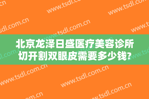 北京龙泽日盛医疗美容诊所切开割双眼皮需要多少钱?贵不贵?