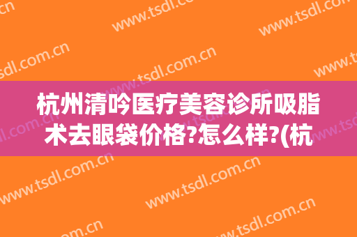 杭州清吟医疗美容诊所吸脂术去眼袋价格?怎么样?(杭州抽脂整形价格)
