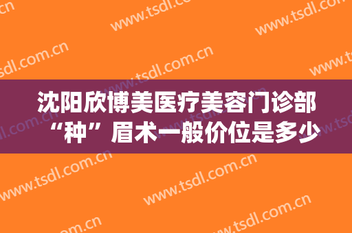 沈阳欣博美医疗美容门诊部“种”眉术一般价位是多少钱?好不好?(沈阳一般纹眉多少钱)