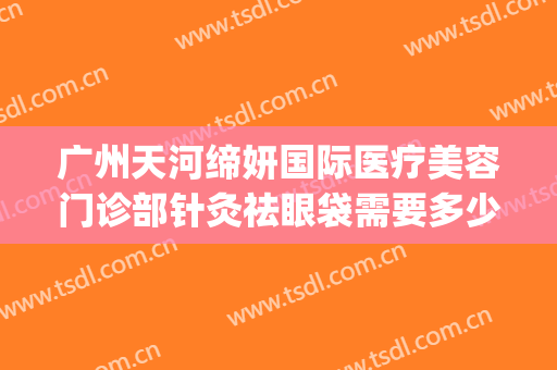 广州天河缔妍国际医疗美容门诊部针灸祛眼袋需要多少费用?好不好?(缔妍医疗美容是正规吗)