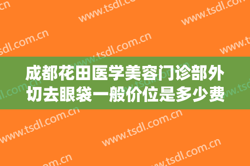 成都花田医学美容门诊部外切去眼袋一般价位是多少费用?贵不贵?(成都外切眼袋最好的医生)