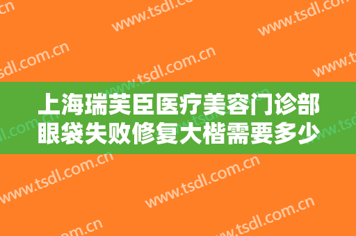 上海瑞芙臣医疗美容门诊部眼袋失败修复大楷需要多少费用?可靠吗?