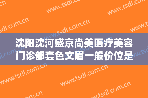 沈阳沈河盛京尚美医疗美容门诊部套色文眉一般价位是多少?可靠吗?(沈阳盛京尚美医疗美容正规吗)
