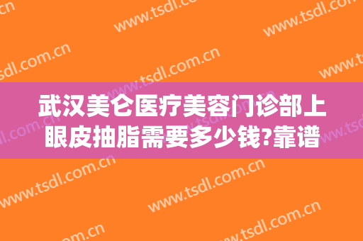 武汉美仑医疗美容门诊部上眼皮抽脂需要多少钱?靠谱吗?(武汉可以抽脂的医院)