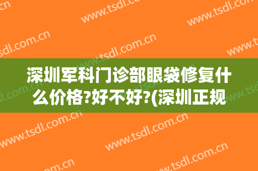 深圳军科门诊部眼袋修复什么价格?好不好?(深圳正规医院去眼袋)