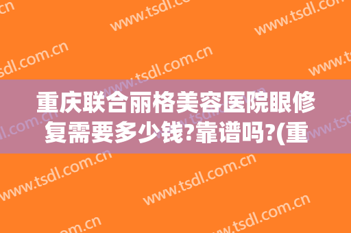 重庆联合丽格美容医院眼修复需要多少钱?靠谱吗?(重庆联合丽格医疗美容医院怎么样)