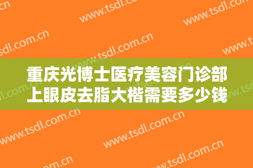 重庆光博士医疗美容门诊部上眼皮去脂大楷需要多少钱?多长时间恢复?