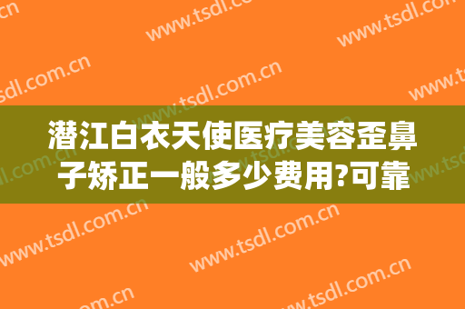 潜江白衣天使医疗美容歪鼻子矫正一般多少费用?可靠吗?(潜江整容医院)