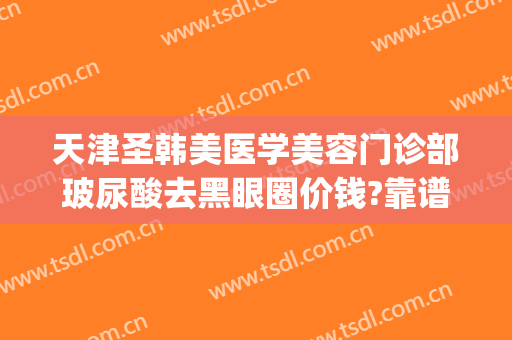 天津圣韩美医学美容门诊部玻尿酸去黑眼圈价钱?靠谱吗?(天津圣韩美医疗美容在哪里)