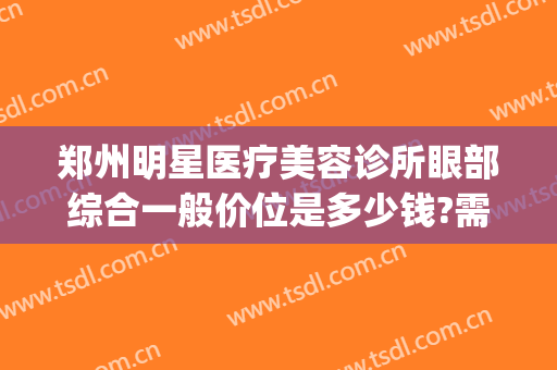 郑州明星医疗美容诊所眼部综合一般价位是多少钱?需要多久恢复?(郑州明星整形医院)