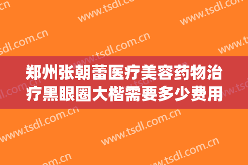 郑州张朝蕾医疗美容药物治疗黑眼圈大楷需要多少费用?靠谱吗?(郑州张朝蕾医疗美容好不好)