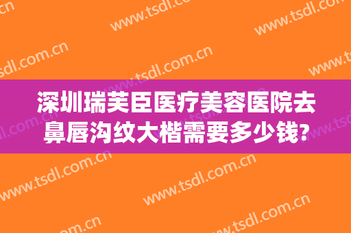 深圳瑞芙臣医疗美容医院去鼻唇沟纹大楷需要多少钱?贵不贵?(深圳瑞芙臣医疗美容怎么样)