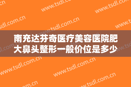 南充达芬奇医疗美容医院肥大鼻头整形一般价位是多少?怎么样?