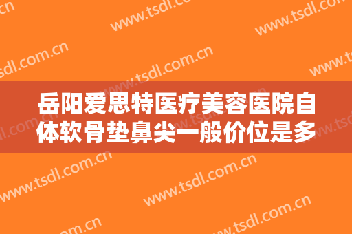 岳阳爱思特医疗美容医院自体软骨垫鼻尖一般价位是多少?有哪些优势?