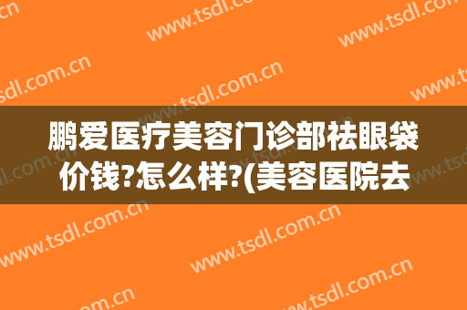 鹏爱医疗美容门诊部祛眼袋价钱?怎么样?(美容医院去眼袋多少钱)