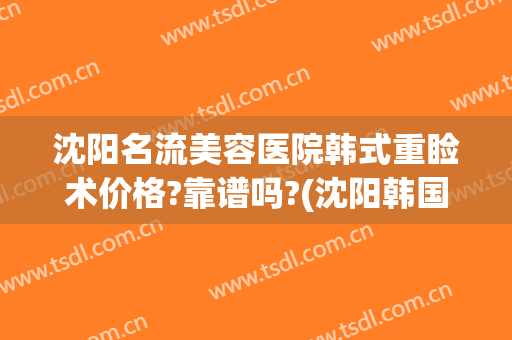 沈阳名流美容医院韩式重睑术价格?靠谱吗?(沈阳韩国整形医院)