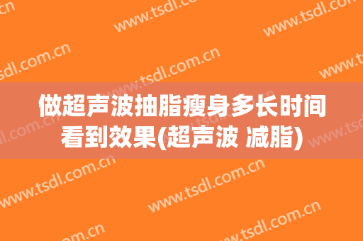 做超声波抽脂瘦身多长时间看到效果(超声波 减脂)