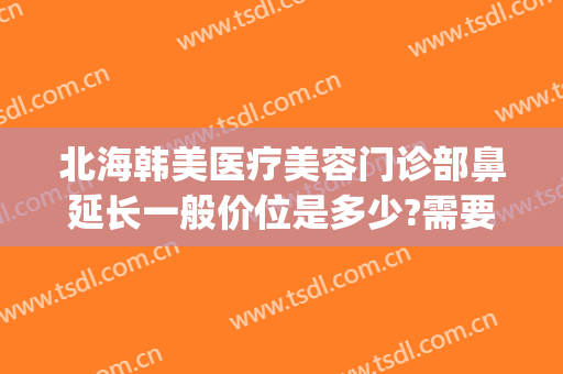 北海韩美医疗美容门诊部鼻延长一般价位是多少?需要多久恢复?(北海韩美整形美容医院电话地址)