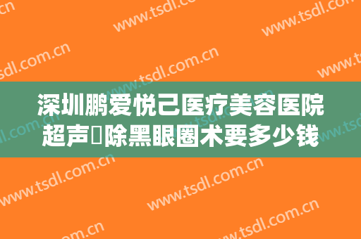 深圳鹏爱悦己医疗美容医院超声袪除黑眼圈术要多少钱?靠谱吗?(深圳鹏爱悦己医疗美容医院电话)