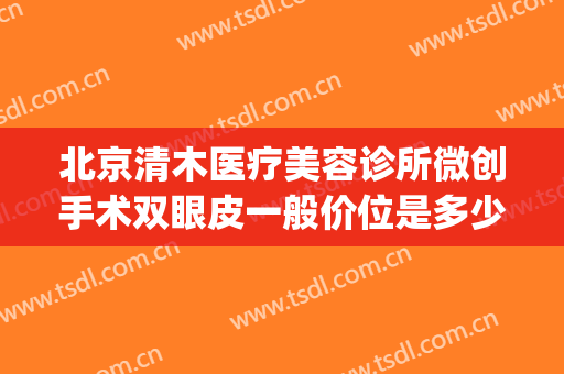 北京清木医疗美容诊所微创手术双眼皮一般价位是多少?好不好?(清木医疗美容整形怎么样)