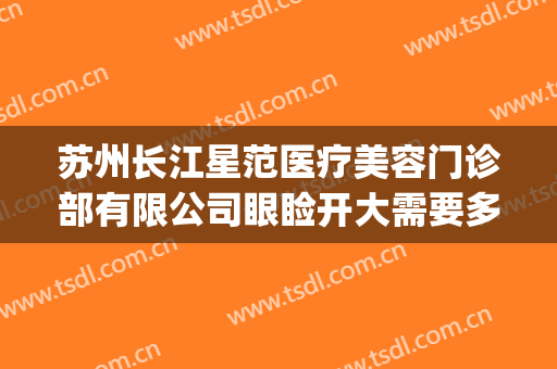 苏州长江星范医疗美容门诊部有限公司眼睑开大需要多少钱?贵不贵?(苏州星范医美整形医院怎么样)
