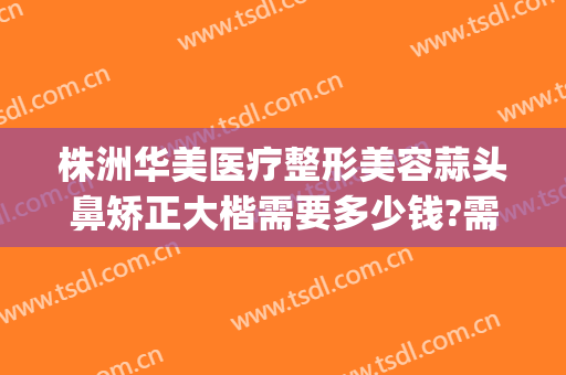 株洲华美医疗整形美容蒜头鼻矫正大楷需要多少钱?需要多久恢复?(华美美容医院做鼻子多少钱)