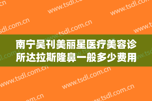 南宁吴刊美丽星医疗美容诊所达拉斯隆鼻一般多少费用?贵不贵?(南宁美莱整形医院)