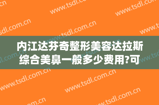 内江达芬奇整形美容达拉斯综合美鼻一般多少费用?可靠吗?(达芬奇美容整形医院)