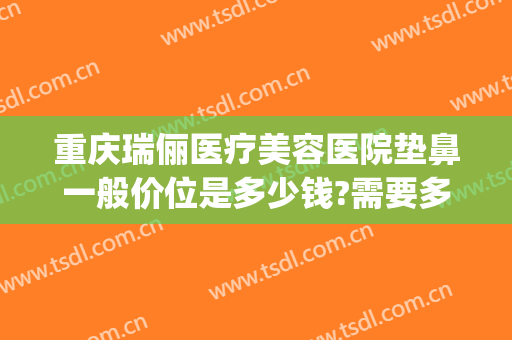 重庆瑞俪医疗美容医院垫鼻一般价位是多少钱?需要多久恢复?(重庆新瑞俪医疗美容价格表)