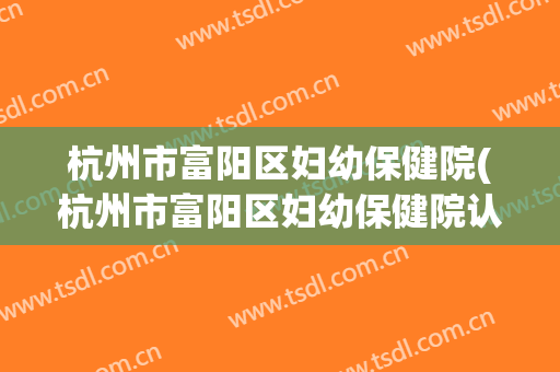 杭州市富阳区妇幼保健院(杭州市富阳区妇幼保健院认定康贝贝绿通)