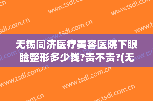 无锡同济医疗美容医院下眼睑整形多少钱?贵不贵?(无锡同济医院割双眼皮怎么样)