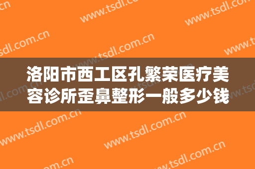 洛阳市西工区孔繁荣医疗美容诊所歪鼻整形一般多少钱?贵不贵?(洛阳毛大夫美容整形医院)