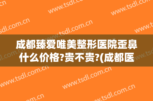 成都臻爱唯美整形医院歪鼻什么价格?贵不贵?(成都医美整形医院怎么样?)
