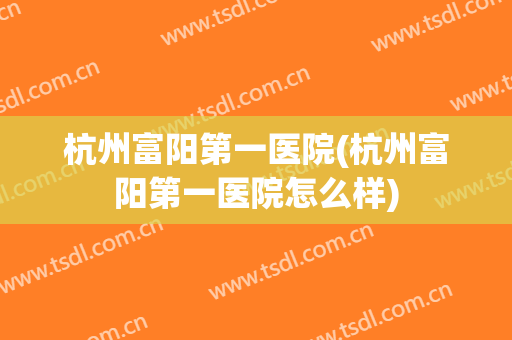 杭州富阳第一医院(杭州富阳第一医院怎么样)