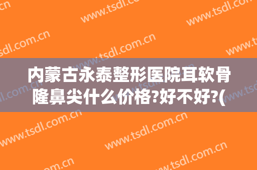 内蒙古永泰整形医院耳软骨隆鼻尖什么价格?好不好?(公立医院耳软骨隆鼻价格)