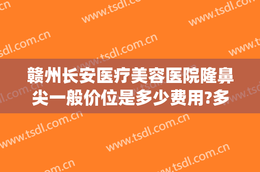 赣州长安医疗美容医院隆鼻尖一般价位是多少费用?多长时间恢复?(赣州隆鼻多少钱)