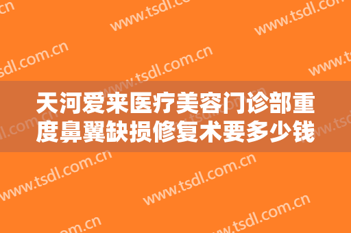 天河爱来医疗美容门诊部重度鼻翼缺损修复术要多少钱?好不好?