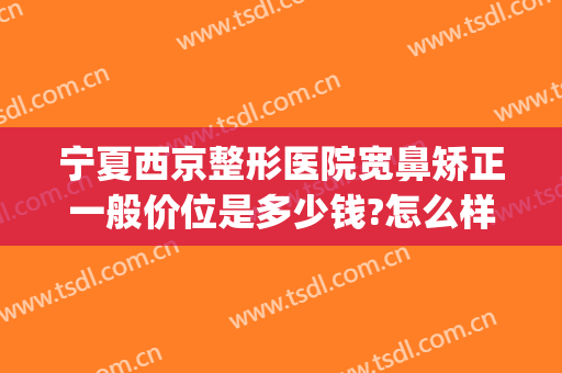 宁夏西京整形医院宽鼻矫正一般价位是多少钱?怎么样?(宽鼻整形价格)