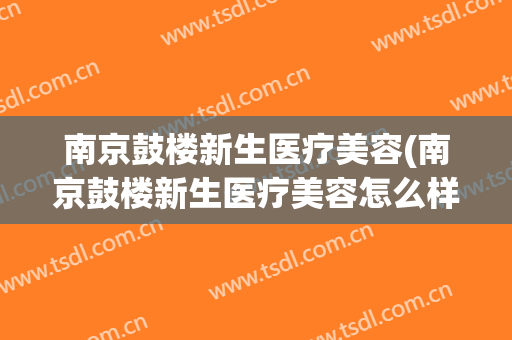 南京鼓楼新生医疗美容(南京鼓楼新生医疗美容怎么样)